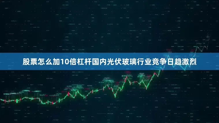 股票怎么加10倍杠杆国内光伏玻璃行业竞争日趋激烈