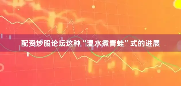 配资炒股论坛这种“温水煮青蛙”式的进展