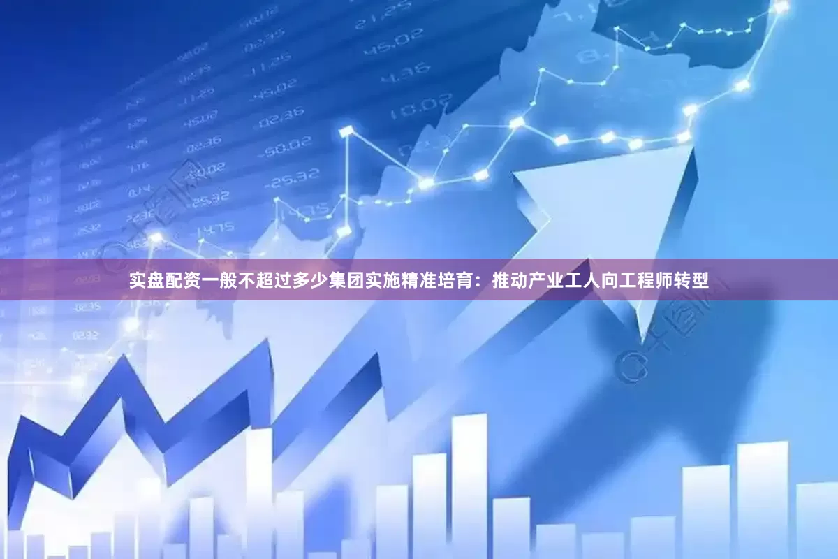 实盘配资一般不超过多少集团实施精准培育：推动产业工人向工程师转型