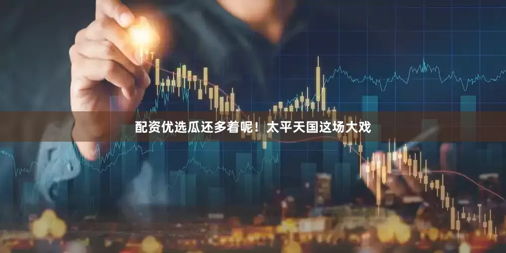 配资优选瓜还多着呢！太平天国这场大戏