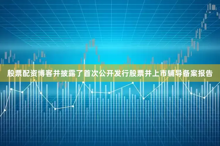 股票配资博客并披露了首次公开发行股票并上市辅导备案报告