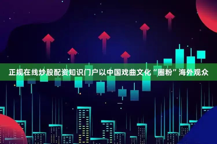 正规在线炒股配资知识门户以中国戏曲文化“圈粉”海外观众