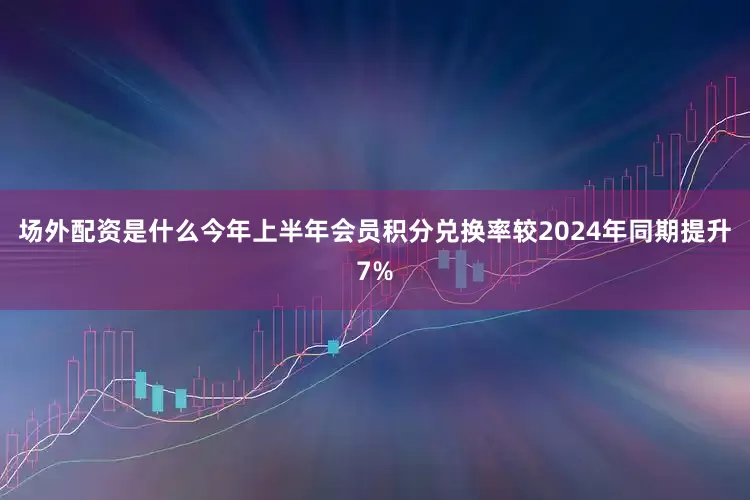 场外配资是什么今年上半年会员积分兑换率较2024年同期提升7%