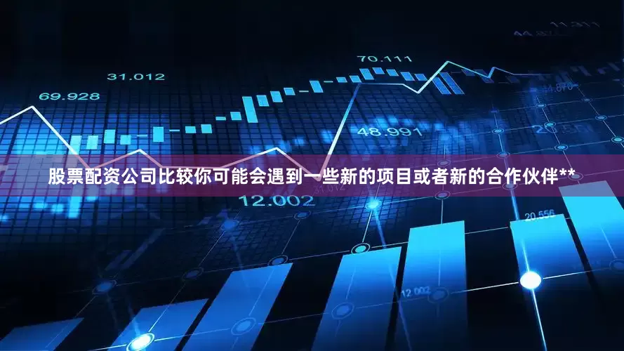 股票配资公司比较你可能会遇到一些新的项目或者新的合作伙伴**