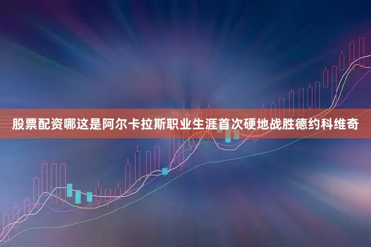 股票配资哪这是阿尔卡拉斯职业生涯首次硬地战胜德约科维奇