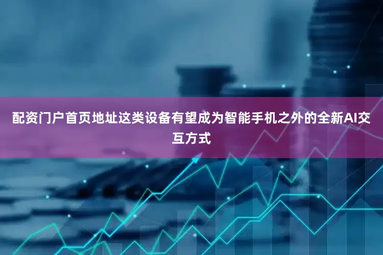 配资门户首页地址这类设备有望成为智能手机之外的全新AI交互方式