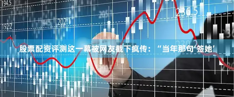 股票配资评测这一幕被网友截下疯传：“当年那句‘签她’